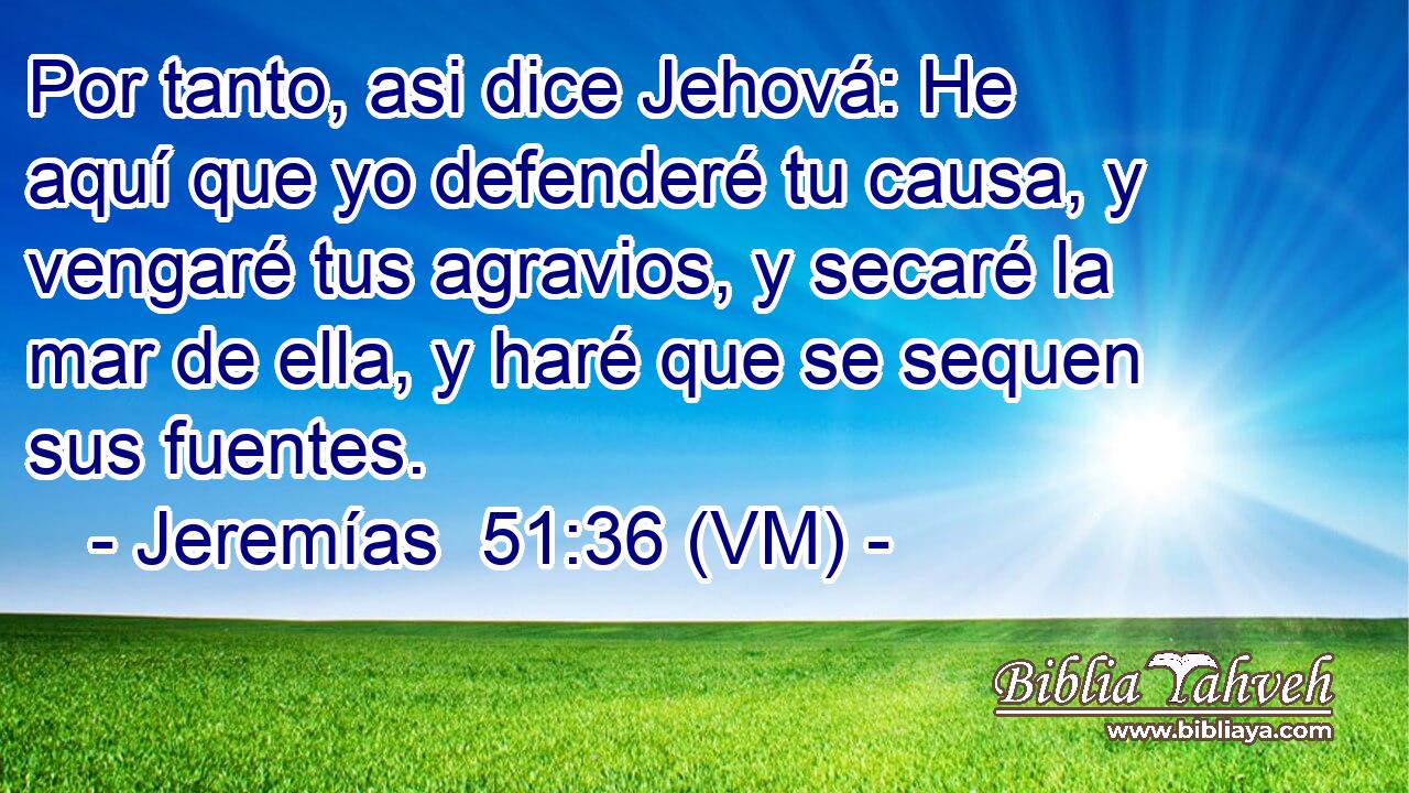  Por tanto, asi dice Jehová: He aquí que yo defenderé tu causa, y vengaré tus agravios, y secaré la mar de ella, y haré que se sequen sus fuentes. 