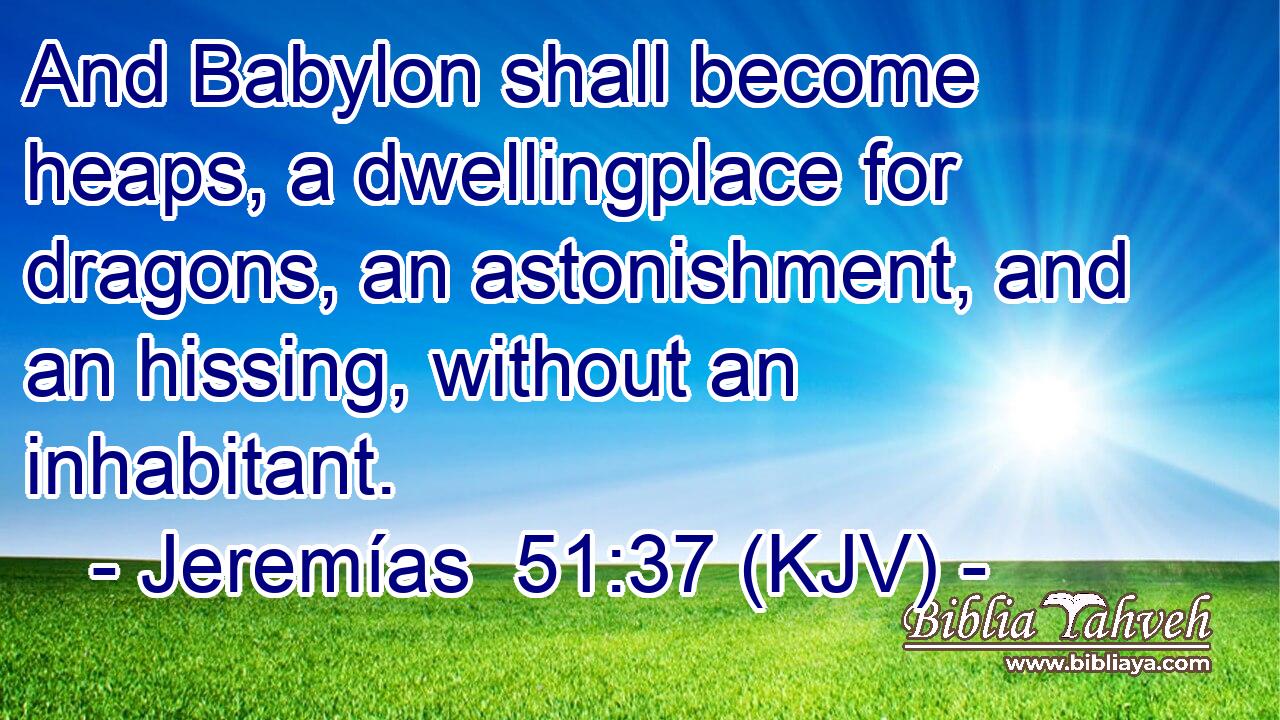 And Babylon shall become heaps, a dwellingplace for dragons, an astonishment, and an hissing, without an inhabitant.