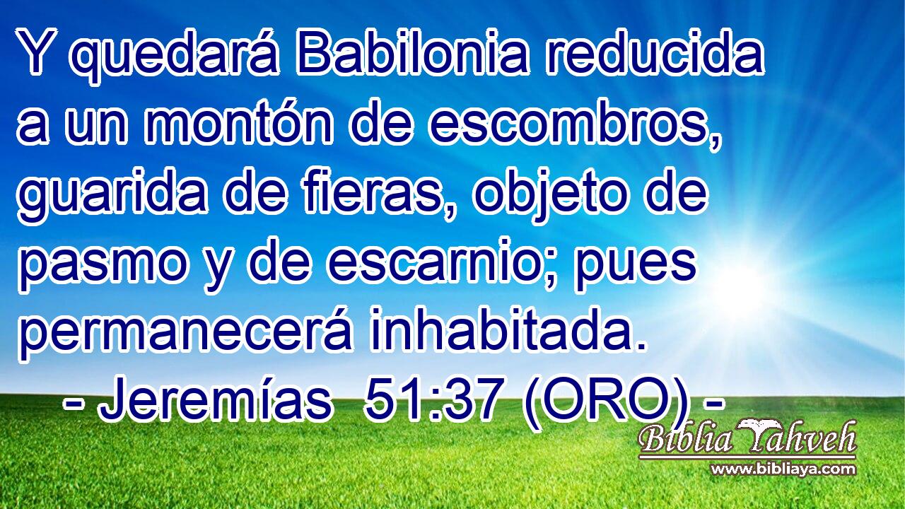  Y quedará Babilonia reducida a un montón de escombros, guarida de fieras, objeto de pasmo y de escarnio; pues permanecerá inhabitada. 