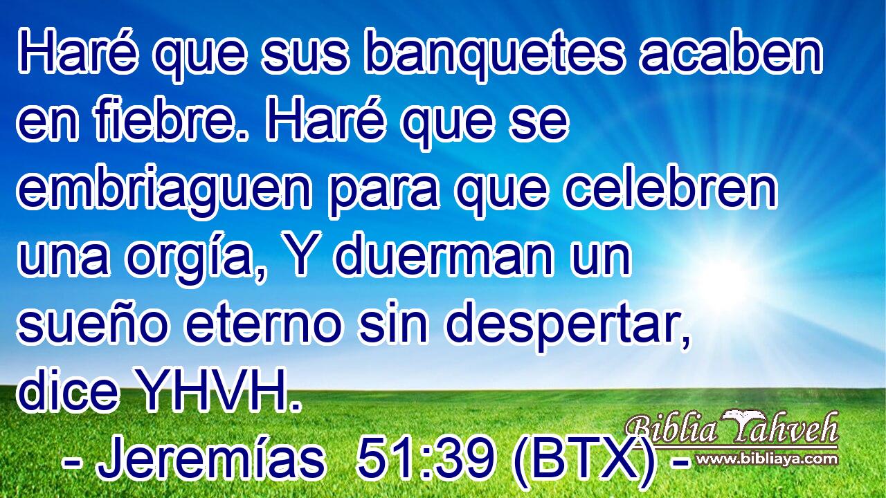 Haré que sus banquetes acaben en fiebre. Haré que se embriaguen para que celebren una orgía, Y duerman un sueño eterno sin despertar, dice YHVH.
