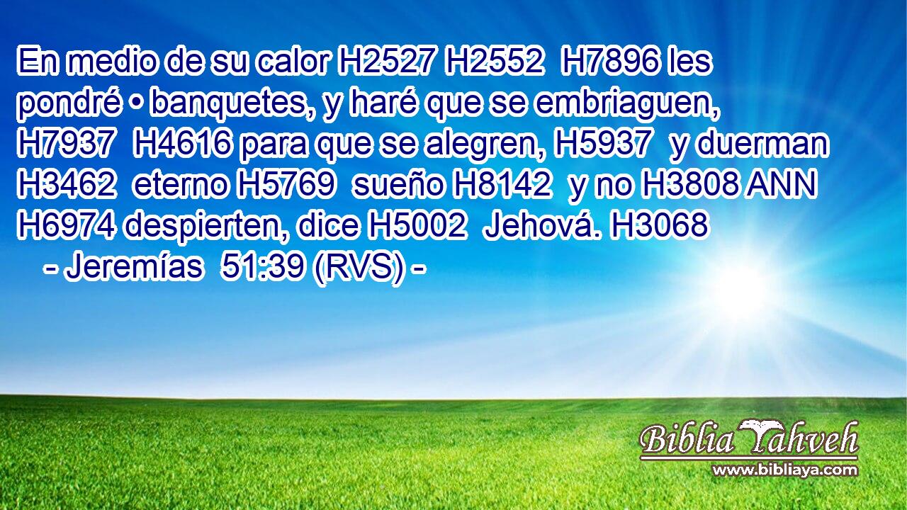 En medio de su calor H2527 H2552  H7896 les pondré • banquetes, y haré que se embriaguen, H7937  H4616 para que se alegren, H5937  y duerman H3462  eterno H5769  sueño H8142  y no H3808 ANN H6974 despierten, dice H5002  Jehová. H3068  