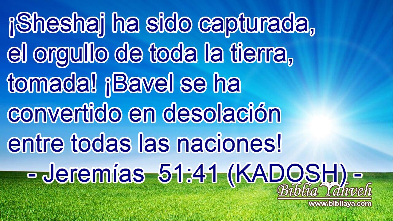  ¡Sheshaj ha sido capturada, el orgullo de toda la tierra, tomada! ¡Bavel se ha convertido en desolación entre todas las naciones! 
