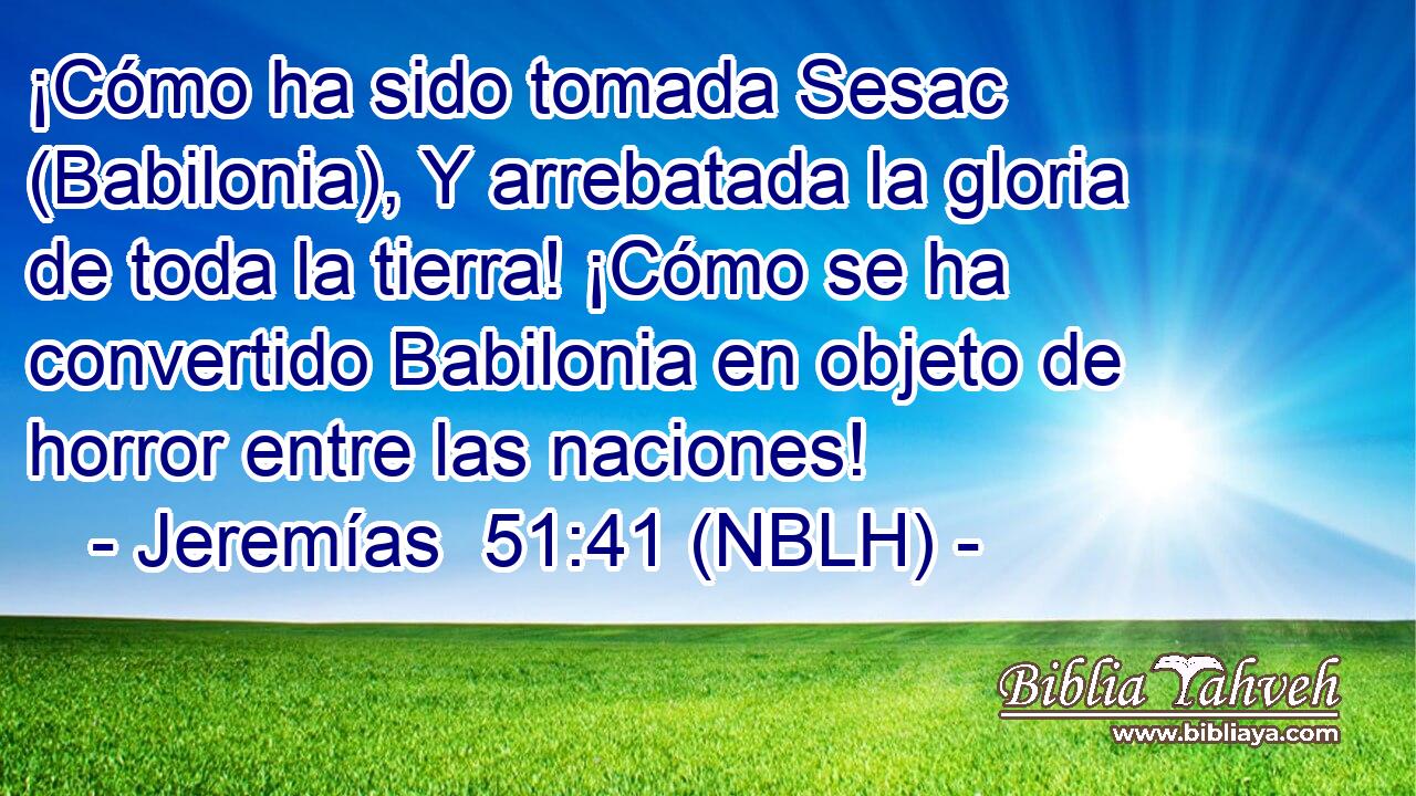  ¡Cómo ha sido tomada Sesac (Babilonia), Y arrebatada la gloria de toda la tierra! ¡Cómo se ha convertido Babilonia en objeto de horror entre las naciones! 