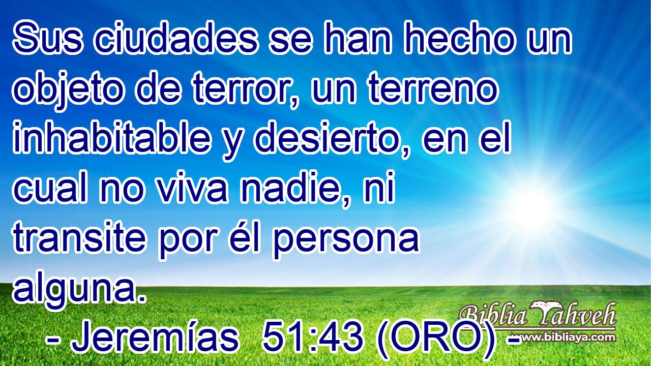  Sus ciudades se han hecho un objeto de terror, un terreno inhabitable y desierto, en el cual no viva nadie, ni transite por él persona alguna. 
