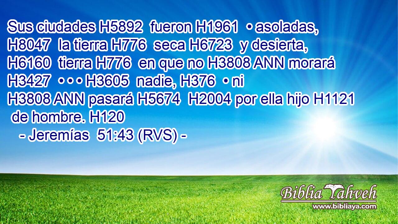 Sus ciudades H5892  fueron H1961  • asoladas, H8047  la tierra H776  seca H6723  y desierta, H6160  tierra H776  en que no H3808 ANN morará H3427  • • • H3605  nadie, H376  • ni H3808 ANN pasará H5674  H2004 por ella hijo H1121  de hombre. H120  