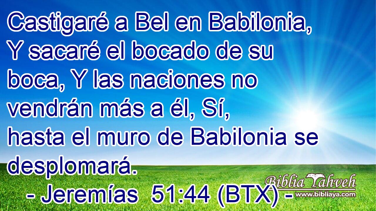 Castigaré a Bel en Babilonia, Y sacaré el bocado de su boca, Y las naciones no vendrán más a él, Sí, hasta el muro de Babilonia se desplomará.