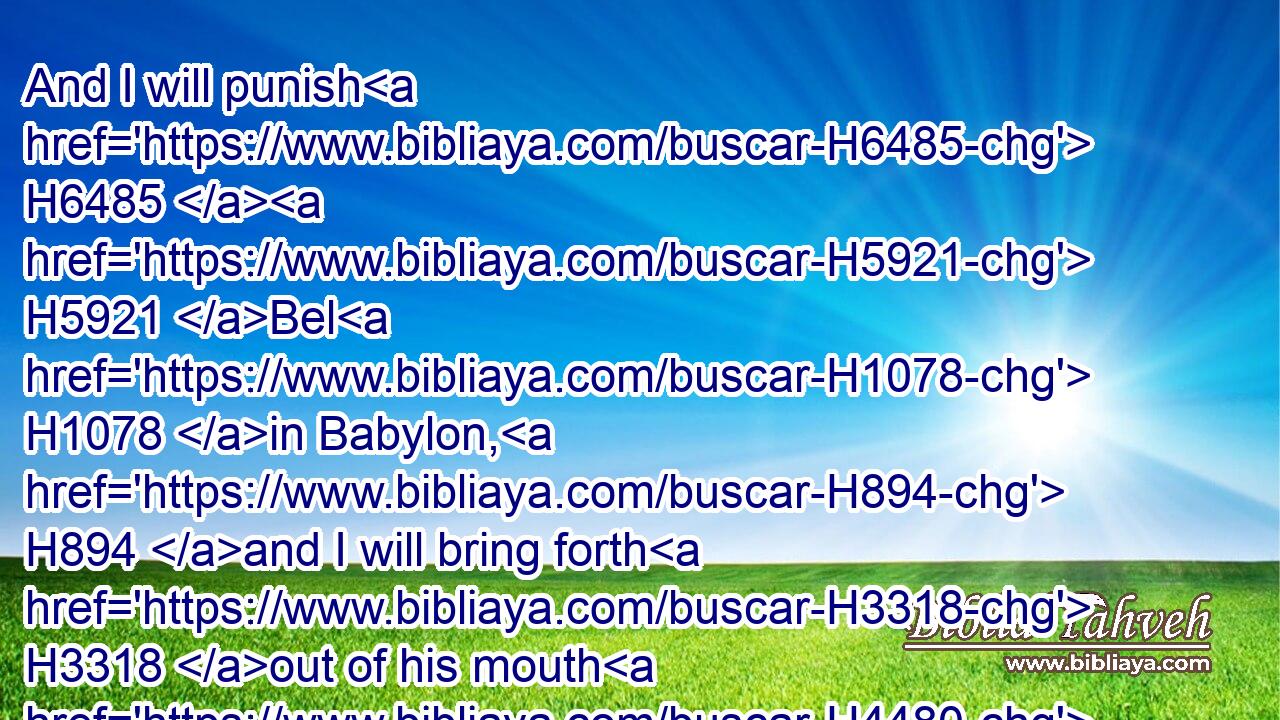 And I will punish H6485  H5921 Bel H1078 in Babylon, H894 and I will bring forth H3318 out of his mouth H4480  H6310 (H853) that which he hath swallowed up: H1105 and the nations H1471 shall not H3808 flow together H5102 any more H5750 unto H413 him: yea, H1571 the wall H2346 of Babylon H894 shall fall.H5307