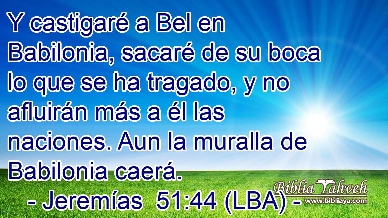 Y castigaré a Bel en Babilonia, sacaré de su boca lo que se ha tragado, y no afluirán más a él las naciones. Aun la muralla de Babilonia caerá.