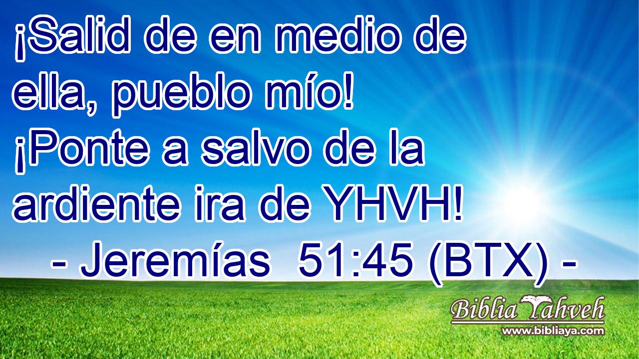 ¡Salid de en medio de ella, pueblo mío! ¡Ponte a salvo de la ardiente ira de YHVH!