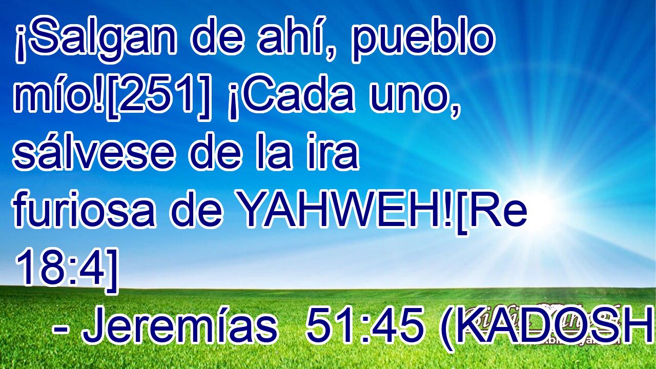  ¡Salgan de ahí, pueblo mío![251] ¡Cada uno, sálvese de la ira furiosa de YAHWEH![Re 18:4] 