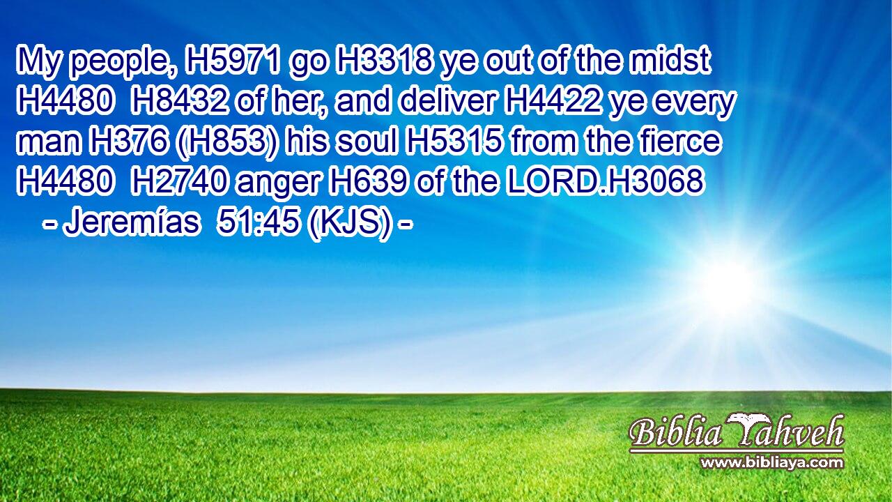 My people, H5971 go H3318 ye out of the midst H4480  H8432 of her, and deliver H4422 ye every man H376 (H853) his soul H5315 from the fierce H4480  H2740 anger H639 of the LORD.H3068