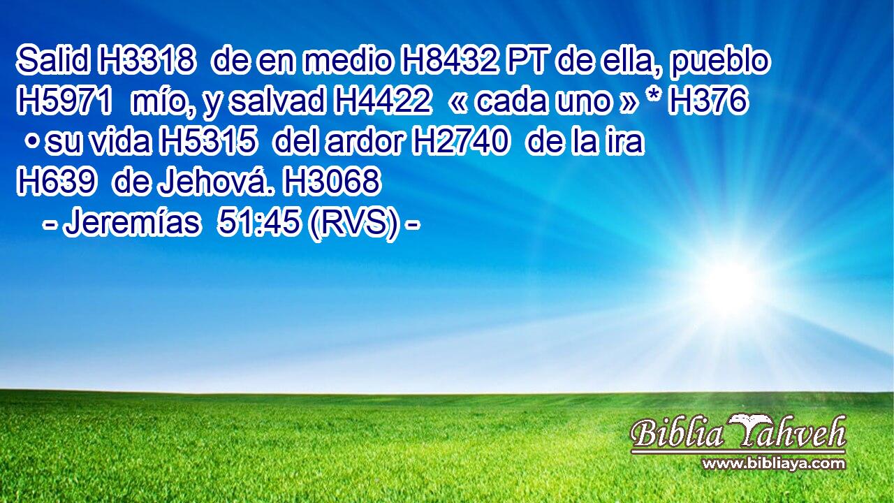Salid H3318  de en medio H8432 PT de ella, pueblo H5971  mío, y salvad H4422  « cada uno » * H376  • su vida H5315  del ardor H2740  de la ira H639  de Jehová. H3068  