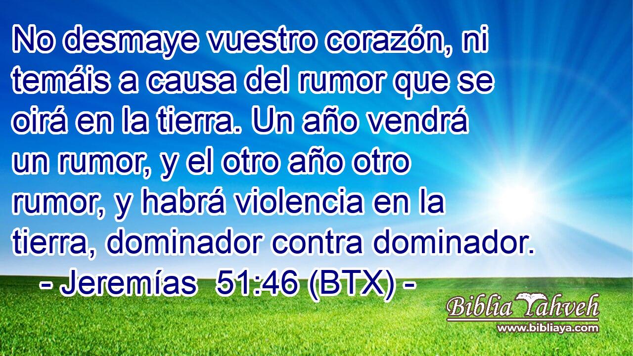 No desmaye vuestro corazón, ni temáis a causa del rumor que se oirá en la tierra. Un año vendrá un rumor, y el otro año otro rumor, y habrá violencia en la tierra, dominador contra dominador.