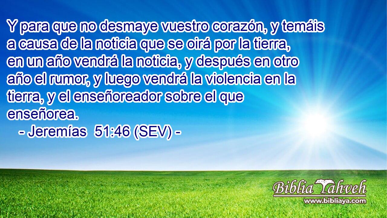 Y para que no desmaye vuestro corazón, y temáis a causa de la noticia que se oirá por la tierra, en un año vendrá la noticia, y después en otro año el rumor, y luego vendrá la violencia en la tierra, y el enseñoreador sobre el que enseñorea.