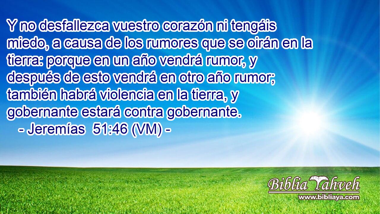  Y no desfallezca vuestro corazón ni tengáis miedo, a causa de los rumores que se oirán en la tierra: porque en un año vendrá rumor, y después de esto vendrá en otro año rumor; también habrá violencia en la tierra, y gobernante estará contra gobernante. 