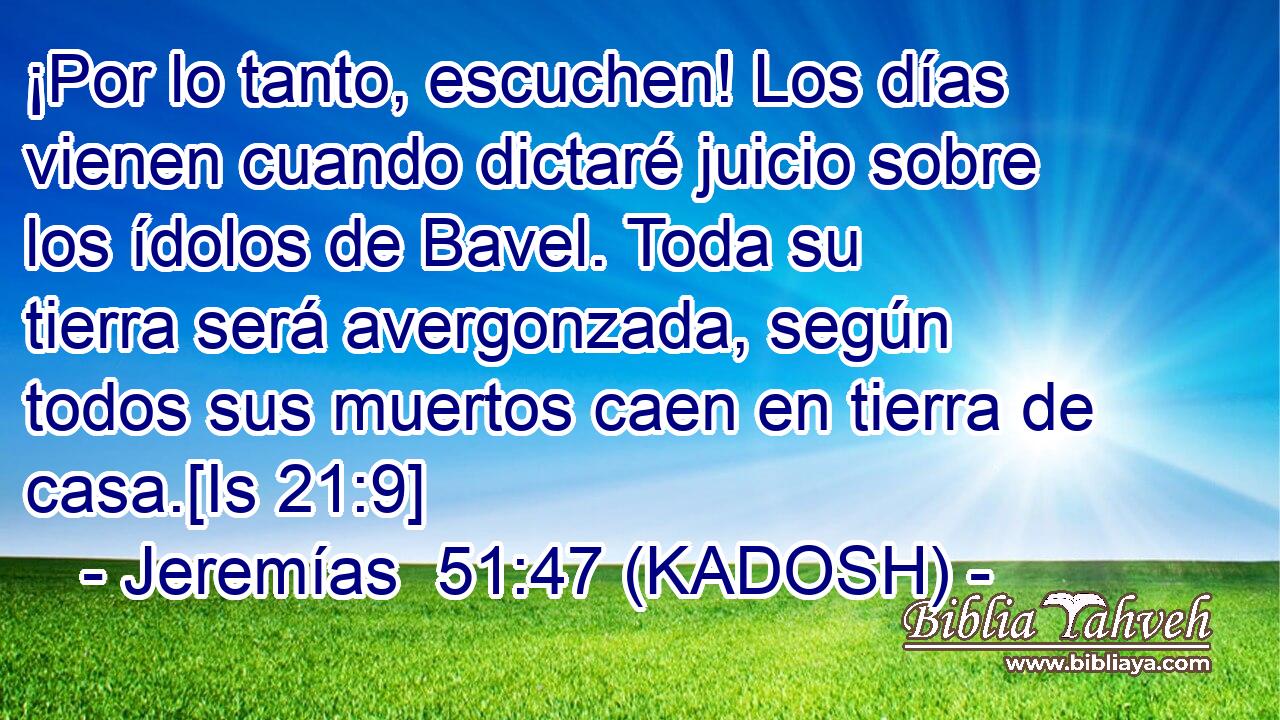  ¡Por lo tanto, escuchen! Los días vienen cuando dictaré juicio sobre los ídolos de Bavel. Toda su tierra será avergonzada, según todos sus muertos caen en tierra de casa.[Is 21:9] 