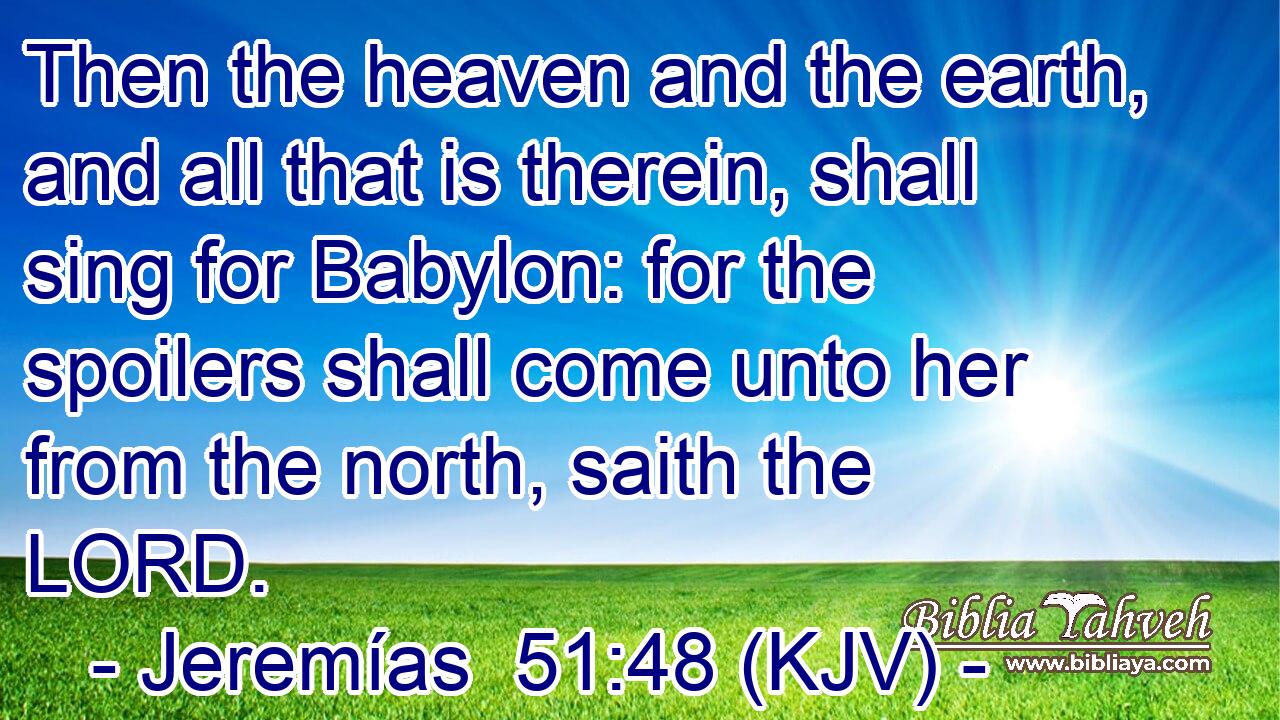 Then the heaven and the earth, and all that is therein, shall sing for Babylon: for the spoilers shall come unto her from the north, saith the LORD.