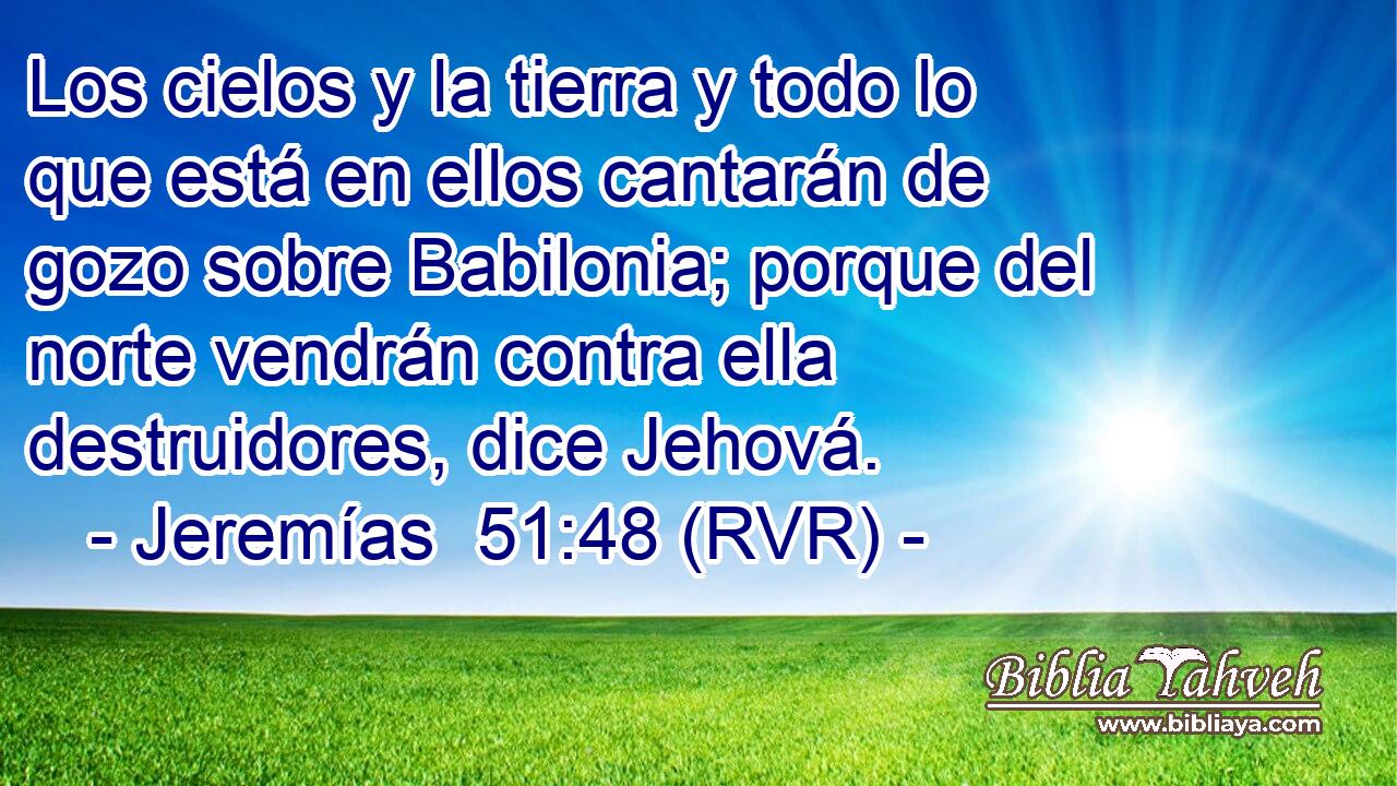 Los cielos y la tierra y todo lo que está en ellos cantarán de gozo sobre Babilonia; porque del norte vendrán contra ella destruidores, dice Jehová.