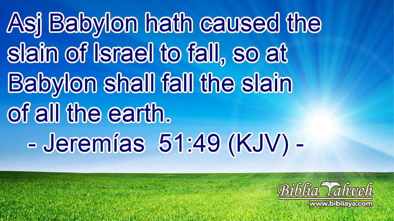 Asj Babylon hath caused the slain of Israel to fall, so at Babylon shall fall the slain of all the earth.