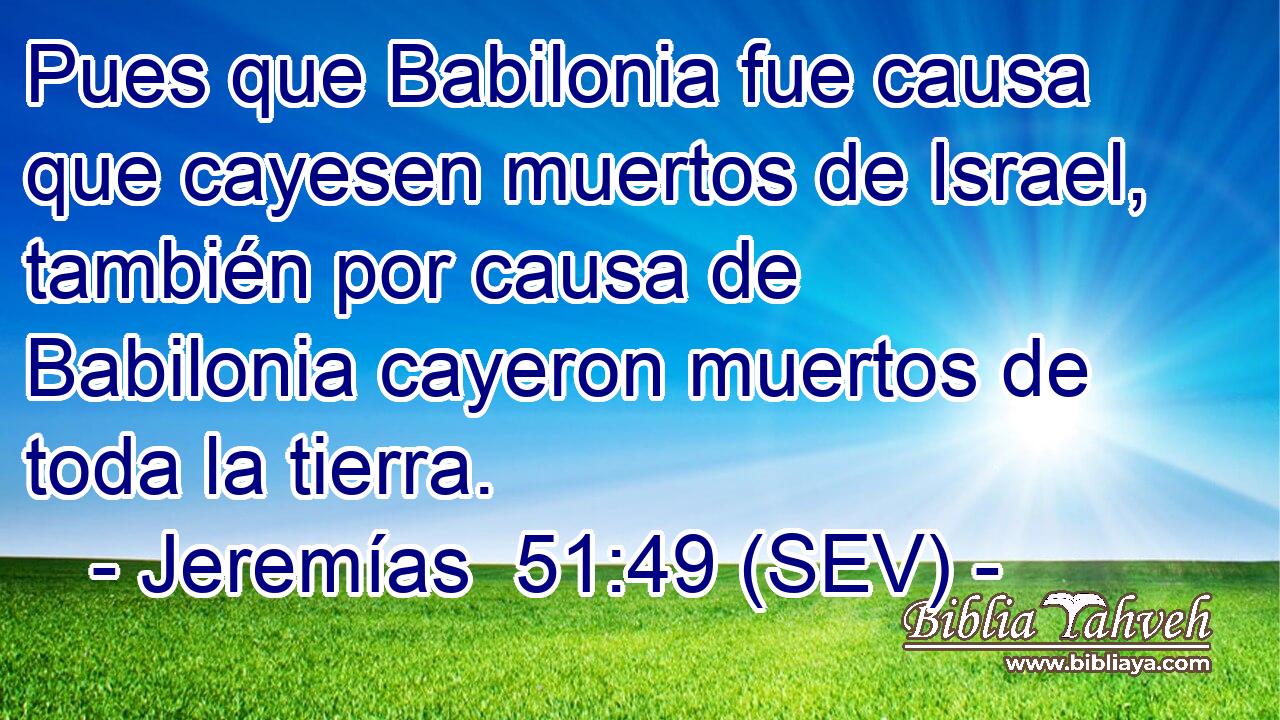 Pues que Babilonia fue causa que cayesen muertos de Israel, también por causa de Babilonia cayeron muertos de toda la tierra.