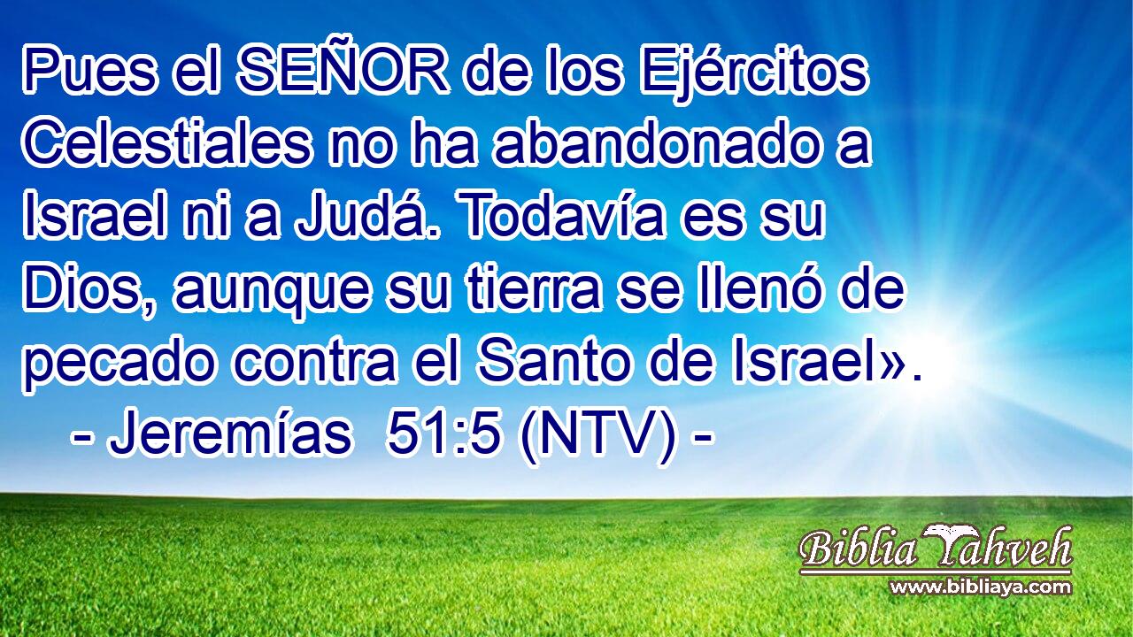 Pues el SEÑOR de los Ejércitos Celestiales no ha abandonado a Israel ni a Judá. Todavía es su Dios, aunque su tierra se llenó de pecado contra el Santo de Israel».