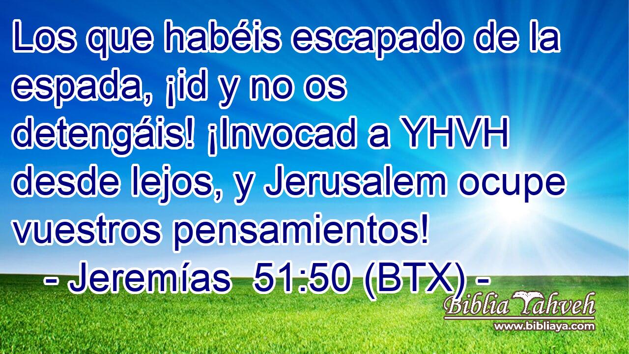 Los que habéis escapado de la espada, ¡id y no os detengáis! ¡Invocad a YHVH desde lejos, y Jerusalem ocupe vuestros pensamientos!