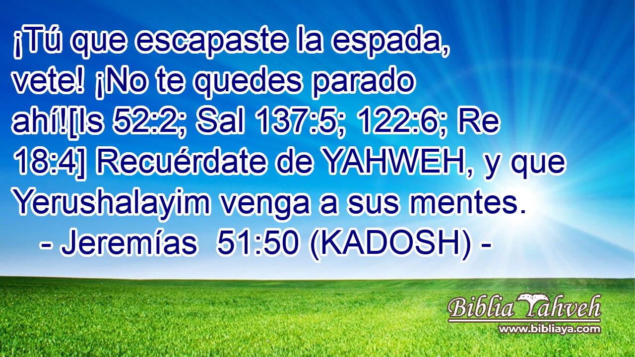  ¡Tú que escapaste la espada, vete! ¡No te quedes parado ahí![Is 52:2; Sal 137:5; 122:6; Re 18:4] Recuérdate de YAHWEH, y que Yerushalayim venga a sus mentes. 