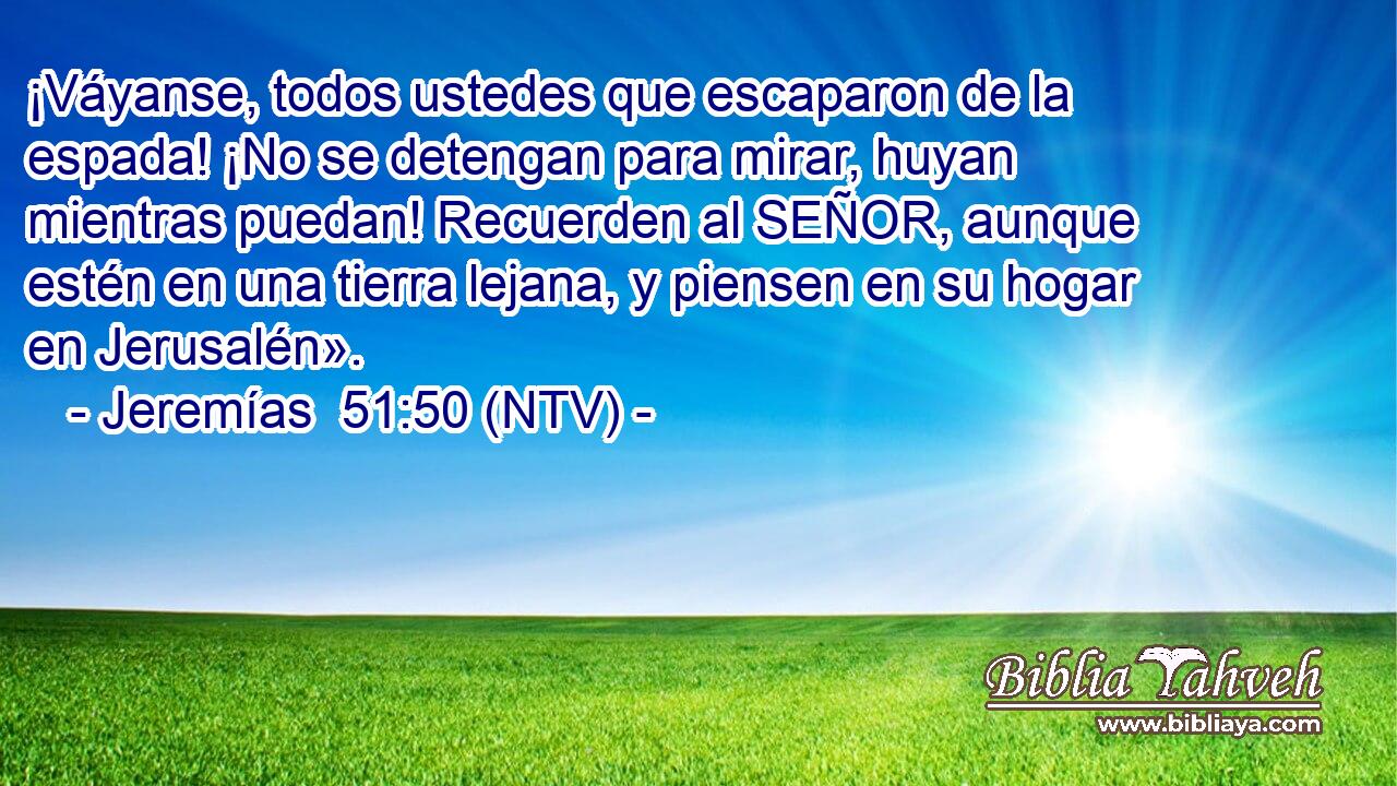 ¡Váyanse, todos ustedes que escaparon de la espada! ¡No se detengan para mirar, huyan mientras puedan! Recuerden al SEÑOR, aunque estén en una tierra lejana, y piensen en su hogar en Jerusalén».