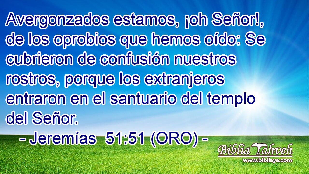  Avergonzados estamos, ¡oh Señor!, de los oprobios que hemos oído: Se cubrieron de confusión nuestros rostros, porque los extranjeros entraron en el santuario del templo del Señor. 