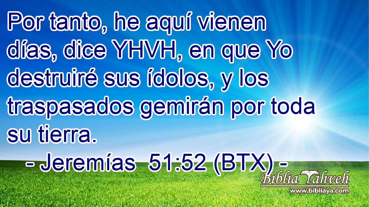 Por tanto, he aquí vienen días, dice YHVH, en que Yo destruiré sus ídolos, y los traspasados gemirán por toda su tierra.
