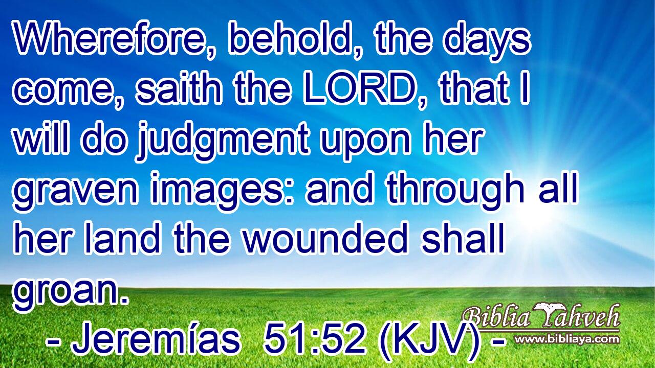 Wherefore, behold, the days come, saith the LORD, that I will do judgment upon her graven images: and through all her land the wounded shall groan.