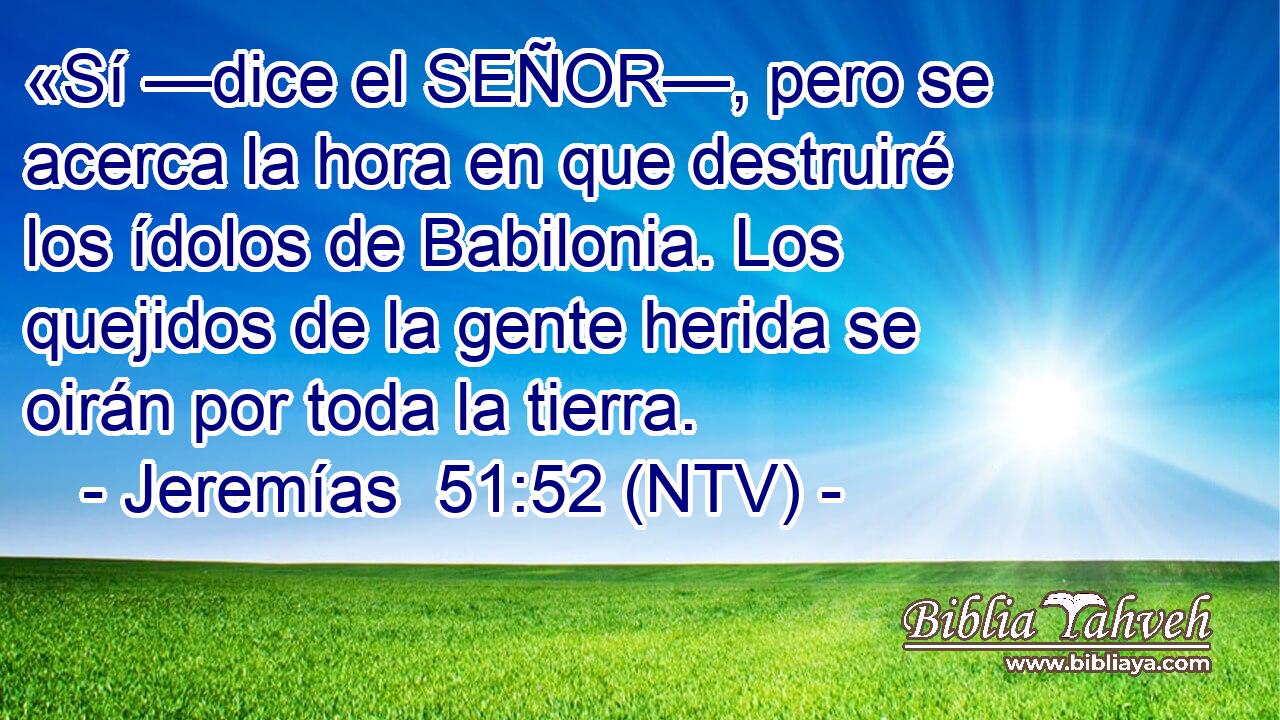 «Sí —dice el SEÑOR—, pero se acerca la hora en que destruiré los ídolos de Babilonia. Los quejidos de la gente herida se oirán por toda la tierra.