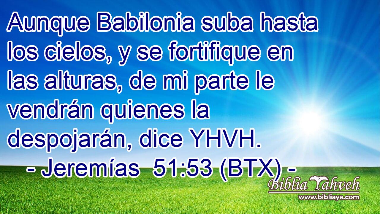 Aunque Babilonia suba hasta los cielos, y se fortifique en las alturas, de mi parte le vendrán quienes la despojarán, dice YHVH.