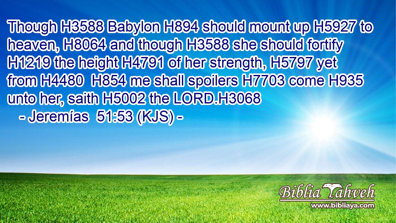 Though H3588 Babylon H894 should mount up H5927 to heaven, H8064 and though H3588 she should fortify H1219 the height H4791 of her strength, H5797 yet from H4480  H854 me shall spoilers H7703 come H935 unto her, saith H5002 the LORD.H3068