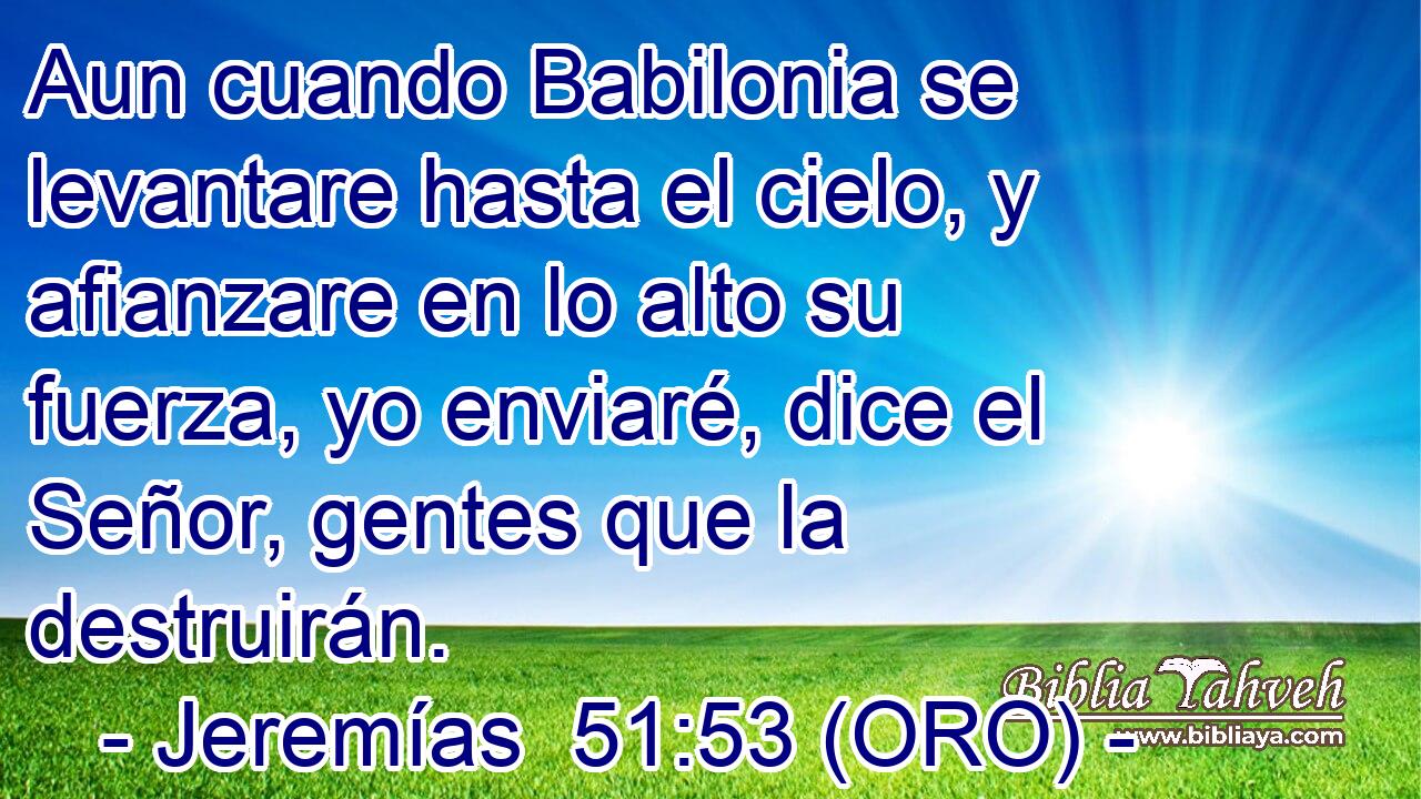  Aun cuando Babilonia se levantare hasta el cielo, y afianzare en lo alto su fuerza, yo enviaré, dice el Señor, gentes que la destruirán. 