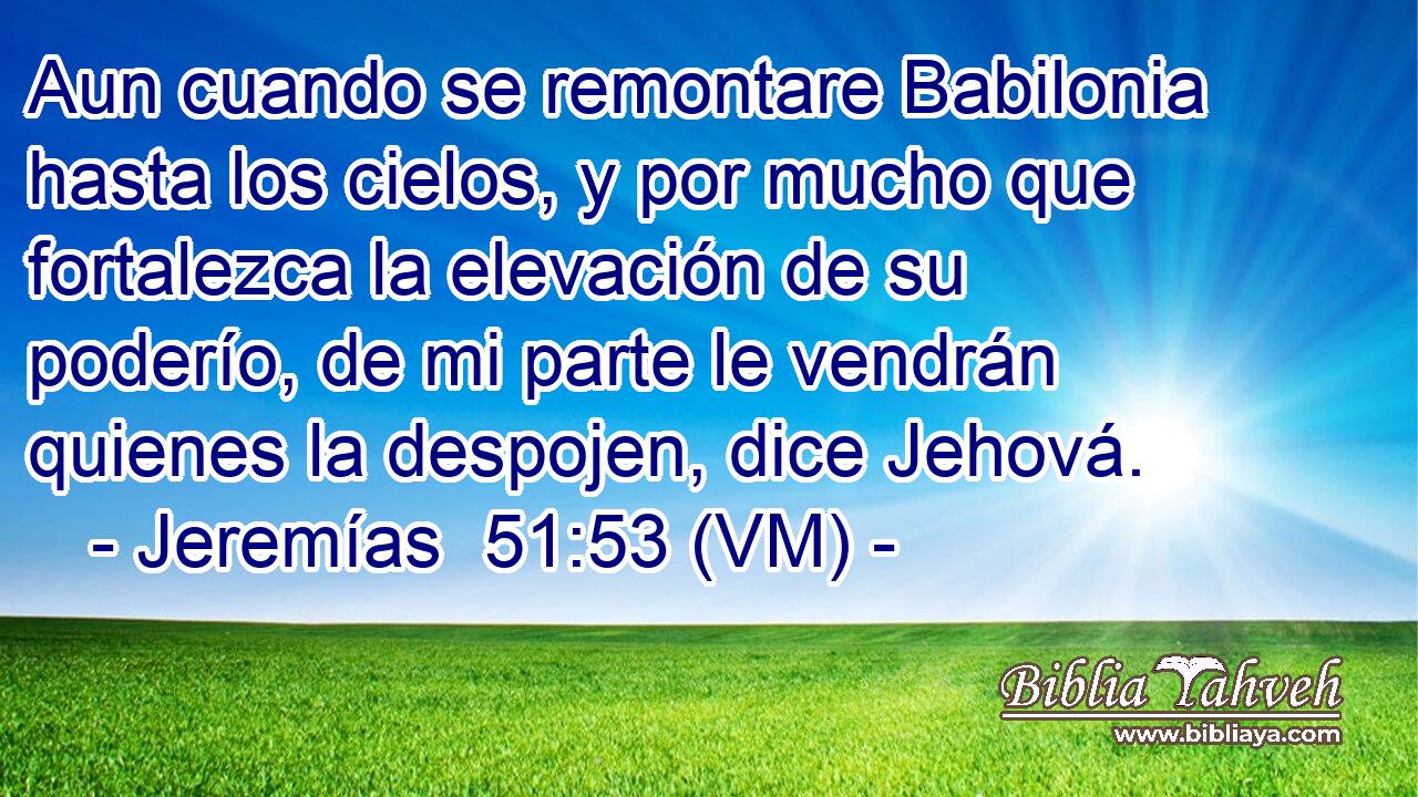  Aun cuando se remontare Babilonia hasta los cielos, y por mucho que fortalezca la elevación de su poderío, de mi parte le vendrán quienes la despojen, dice Jehová. 