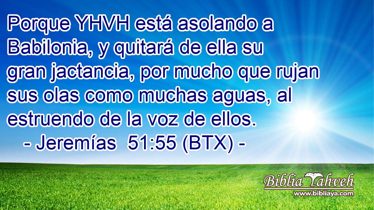 Porque YHVH está asolando a Babilonia, y quitará de ella su gran jactancia, por mucho que rujan sus olas como muchas aguas, al estruendo de la voz de ellos.
