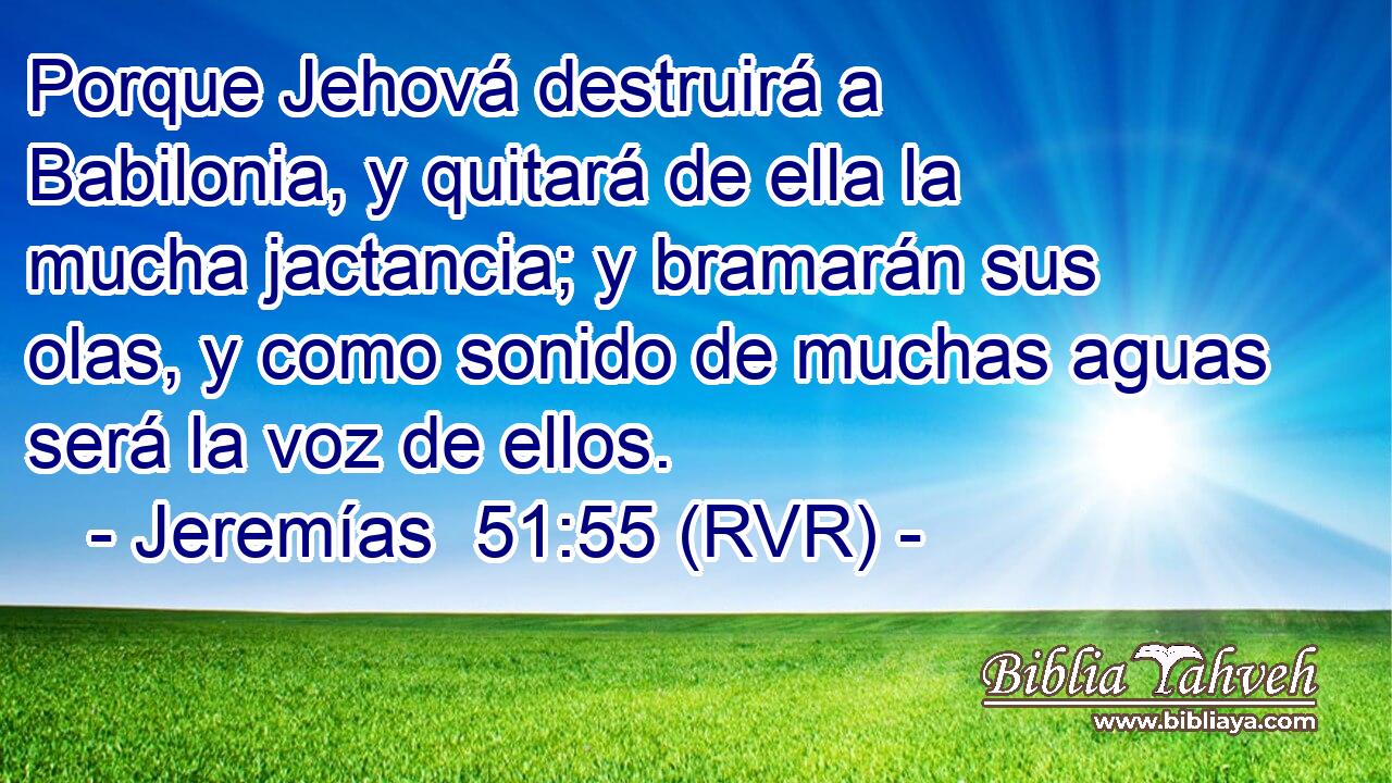 Porque Jehová destruirá a Babilonia, y quitará de ella la mucha jactancia; y bramarán sus olas, y como sonido de muchas aguas será la voz de ellos.