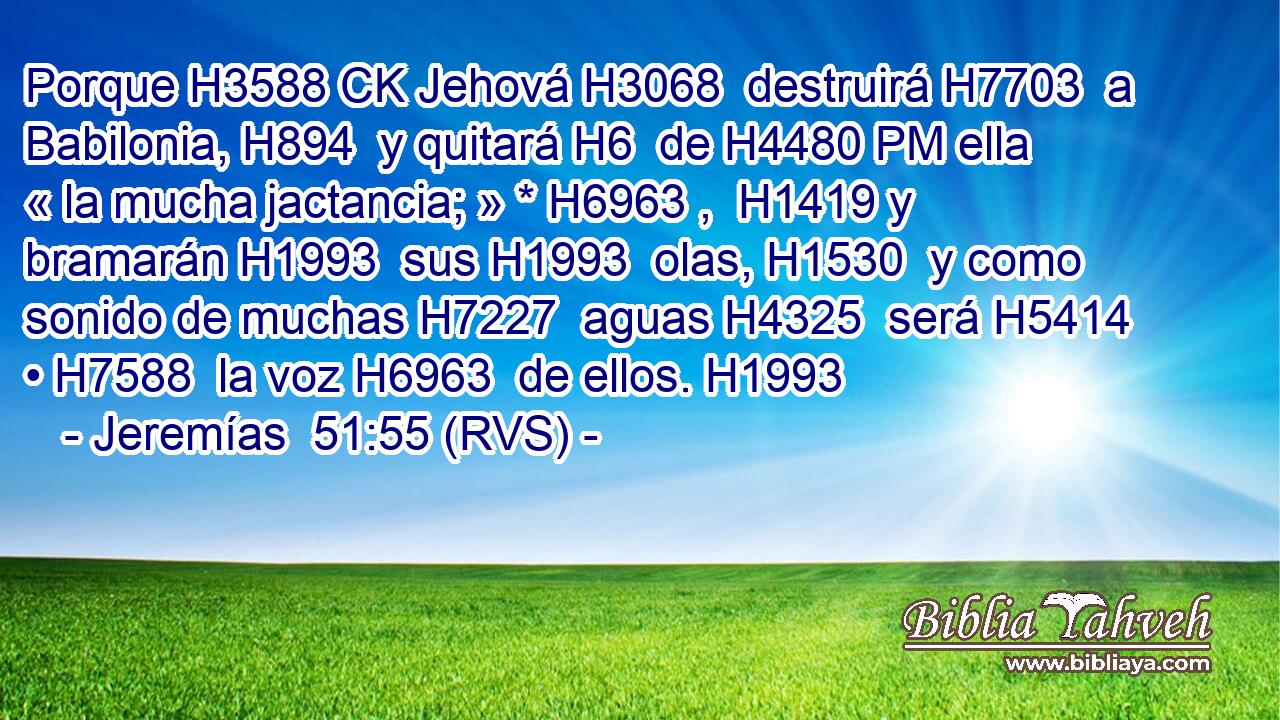 Porque H3588 CK Jehová H3068  destruirá H7703  a Babilonia, H894  y quitará H6  de H4480 PM ella « la mucha jactancia; » * H6963 ,  H1419 y bramarán H1993  sus H1993  olas, H1530  y como sonido de muchas H7227  aguas H4325  será H5414  • H7588  la voz H6963  de ellos. H1993  
