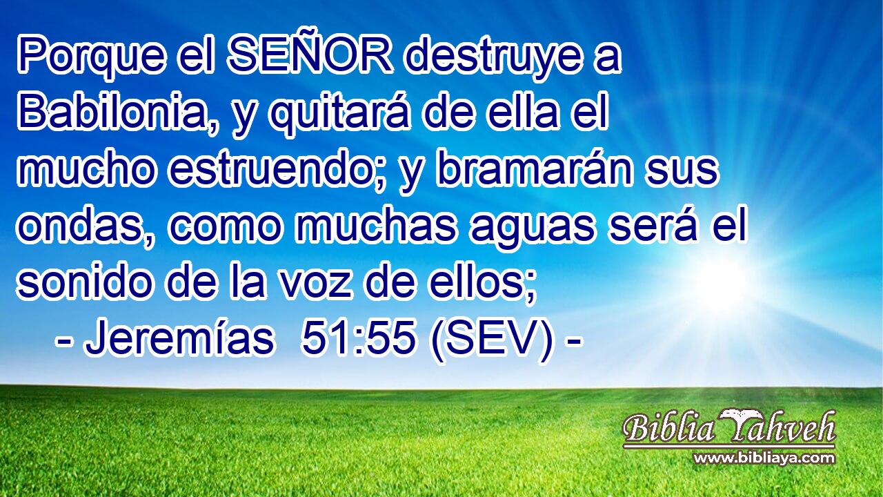 Porque el SEÑOR destruye a Babilonia, y quitará de ella el mucho estruendo; y bramarán sus ondas, como muchas aguas será el sonido de la voz de ellos;