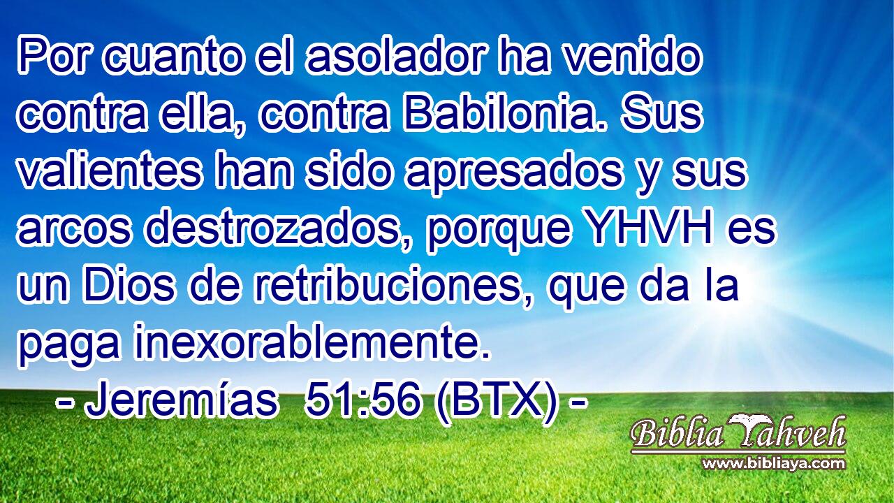 Por cuanto el asolador ha venido contra ella, contra Babilonia. Sus valientes han sido apresados y sus arcos destrozados, porque YHVH es un Dios de retribuciones, que da la paga inexorablemente.
