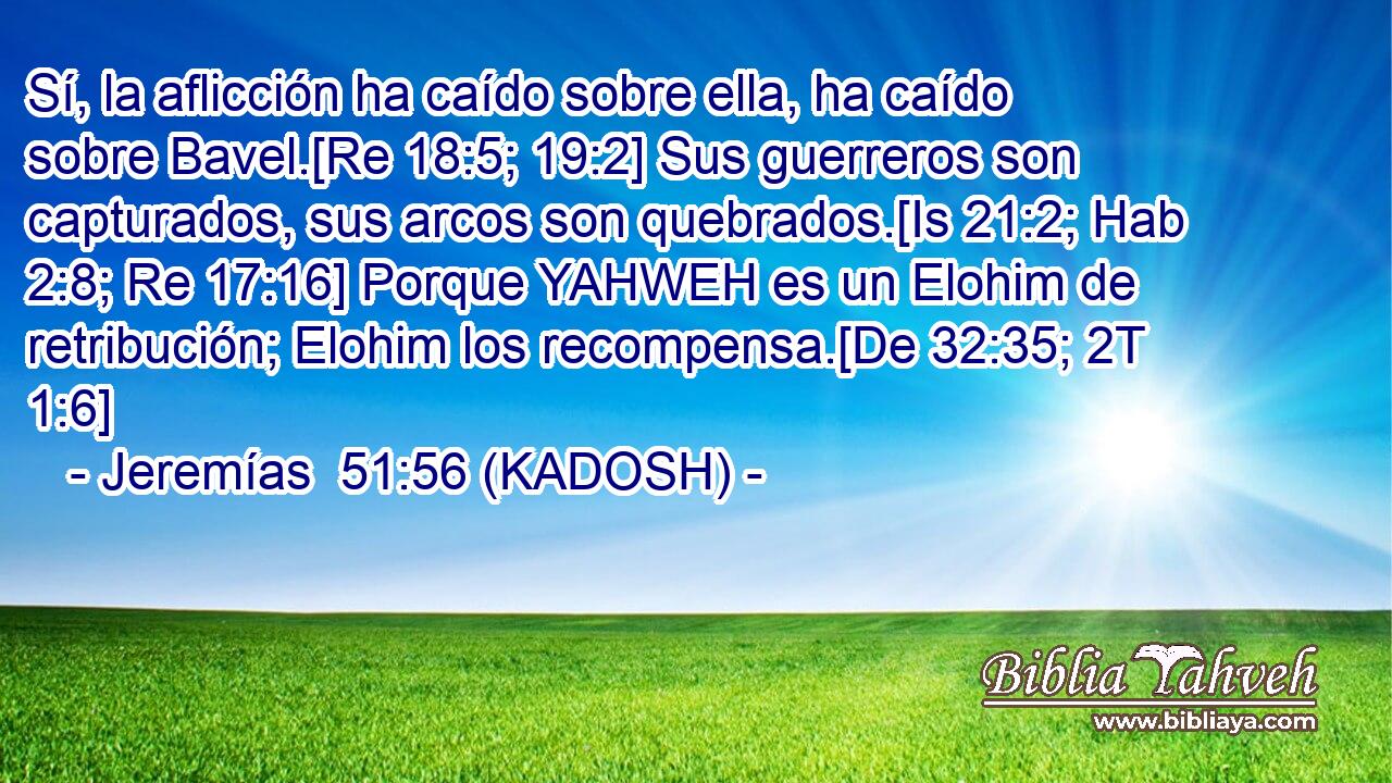  Sí, la aflicción ha caído sobre ella, ha caído sobre Bavel.[Re 18:5; 19:2] Sus guerreros son capturados, sus arcos son quebrados.[Is 21:2; Hab 2:8; Re 17:16] Porque YAHWEH es un Elohim de retribución; Elohim los recompensa.[De 32:35; 2T 1:6] 