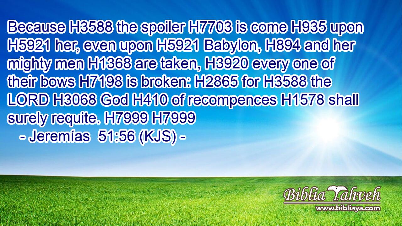 Because H3588 the spoiler H7703 is come H935 upon H5921 her, even upon H5921 Babylon, H894 and her mighty men H1368 are taken, H3920 every one of their bows H7198 is broken: H2865 for H3588 the LORD H3068 God H410 of recompences H1578 shall surely requite. H7999 H7999