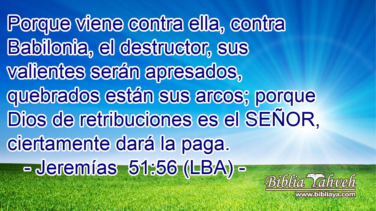 Porque viene contra ella, contra Babilonia, el destructor, sus valientes serán apresados, quebrados están sus arcos; porque Dios de retribuciones es el SEÑOR, ciertamente dará la paga.