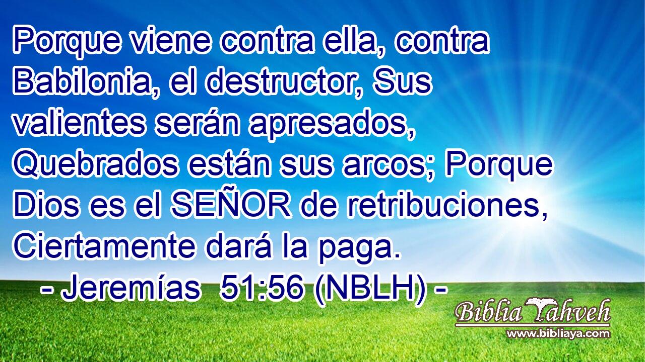  Porque viene contra ella, contra Babilonia, el destructor, Sus valientes serán apresados, Quebrados están sus arcos; Porque Dios es el SEÑOR de retribuciones, Ciertamente dará la paga. 
