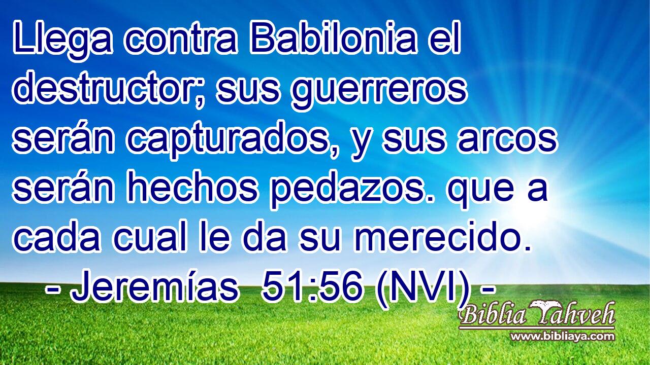  Llega contra Babilonia el destructor; sus guerreros serán capturados, y sus arcos serán hechos pedazos. que a cada cual le da su merecido. 
