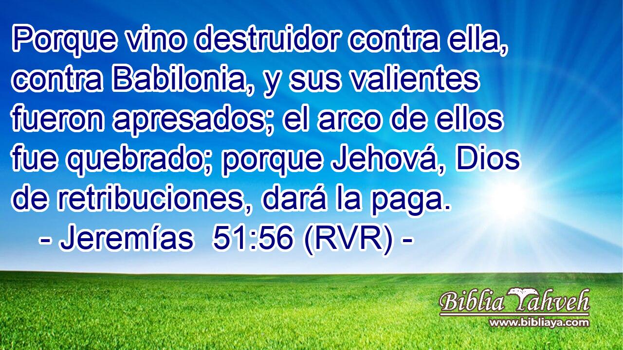 Porque vino destruidor contra ella, contra Babilonia, y sus valientes fueron apresados; el arco de ellos fue quebrado; porque Jehová, Dios de retribuciones, dará la paga.