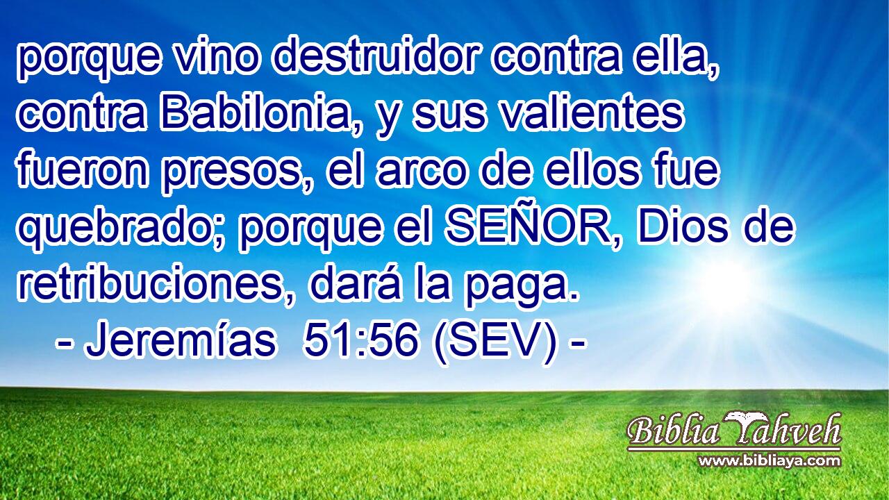 porque vino destruidor contra ella, contra Babilonia, y sus valientes fueron presos, el arco de ellos fue quebrado; porque el SEÑOR, Dios de retribuciones, dará la paga.