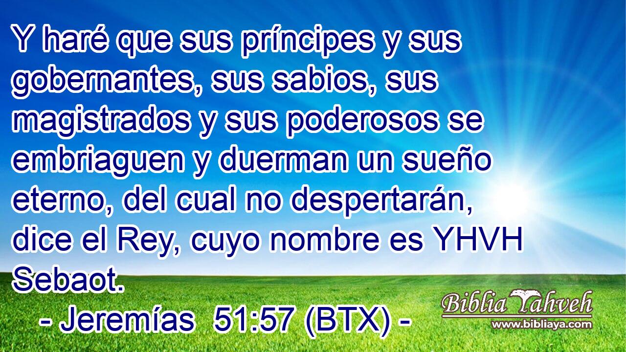 Y haré que sus príncipes y sus gobernantes, sus sabios, sus magistrados y sus poderosos se embriaguen y duerman un sueño eterno, del cual no despertarán, dice el Rey, cuyo nombre es YHVH Sebaot.