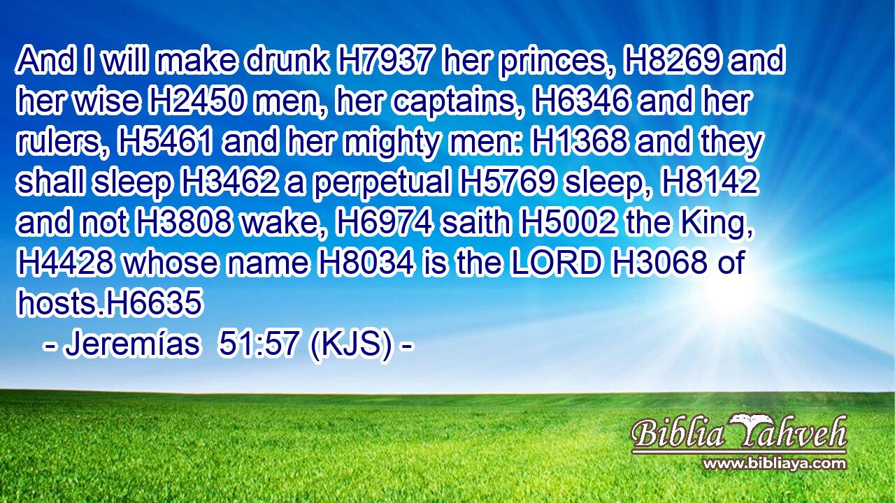 And I will make drunk H7937 her princes, H8269 and her wise H2450 men, her captains, H6346 and her rulers, H5461 and her mighty men: H1368 and they shall sleep H3462 a perpetual H5769 sleep, H8142 and not H3808 wake, H6974 saith H5002 the King, H4428 whose name H8034 is the LORD H3068 of hosts.H6635
